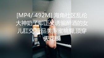 [MP4/ 492M] 海角社区乱伦大神奶子即正义诱骗醉酒的女儿肛交,极品美胸蜜桃臀,顶穿天花板