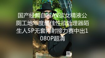 国产经典自制AV欲女精液公厕工地年度最佳性欲处理器陌生人5P无套内射接力赛中出1080P超清