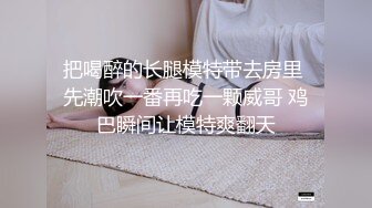 把喝醉的长腿模特带去房里 先潮吹一番再吃一颗威哥 鸡巴瞬间让模特爽翻天