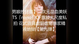 男娘控狂喜】二次元混血美妖TS「nano」OF露脸大尺度私拍 花式道具虐阴虐菊爆浆精液地狱【第九弹】