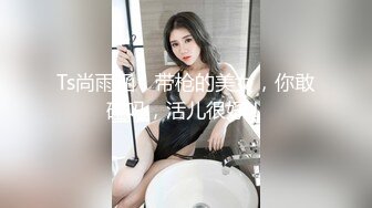 Ts尚雨涵，带枪的美女，你敢碰吗，活儿很好！