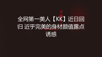 全网第一美人【KK】近日回归 近乎完美的身材颜值露点诱惑