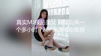 真实MJ极品美女 肆意玩弄一个多小时 720P高清精彩推荐