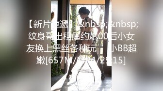 【新片速遞】&nbsp;&nbsp;纹身哥出租屋约炮00后小女友换上黑丝各种玩❤️小BB超嫩[657M/MP4/29:15]