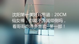 沈阳第一美妖Ts思涵：20CM仙女棒，你能不为其倾倒吗，看哥哥吃得多喜欢~第一部！