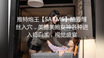 推特炮王【SARMS】酷爱薄丝入穴，美腿美鲍女神各种进入捣白浆，视觉盛宴