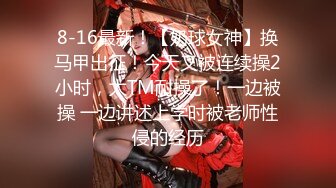 8-16最新！【奶球女神】换马甲出征！今天又被连续操2小时，太TM耐操了！一边被操 一边讲述上学时被老师性侵的经历