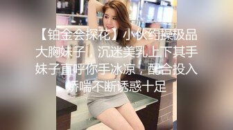 【铂金会探花】小伙约操极品大胸妹子，沉迷美乳上下其手妹子直呼你手冰凉，配合投入娇喘不断诱惑十足