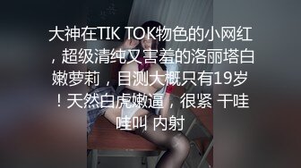 大神在TIK TOK物色的小网红，超级清纯又害羞的洛丽塔白嫩萝莉，目测大概只有19岁！天然白虎嫩逼，很紧 干哇哇叫 内射