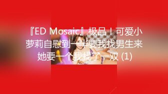 『ED Mosaic』极品！可爱小萝莉自慰到一半要我找男生来 她要一个我找了一双 (1)