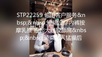 STP22259 偷拍客户服务&nbsp;&nbsp;短裙没穿内裤按摩乳推 翘起大屁股舔屌&nbsp;&nbsp;骑乘插入猛操后