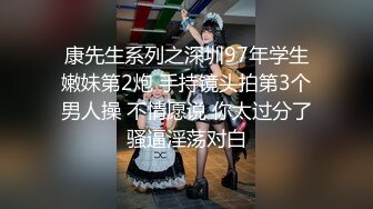 康先生系列之深圳97年学生嫩妹第2炮 手持镜头拍第3个男人操 不情愿说 你太过分了骚逼淫荡对白