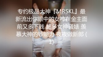 专约极品大神『MRSKL』最新流出你眼中的女神在金主面前又多下贱 超多女神骚婊 羡慕大神的钞能力 夜夜做新郎 (1)