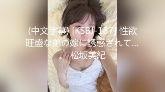 (中文字幕) [KSBJ-137] 性欲旺盛な弟の嫁に誘惑されて…。 松坂美紀