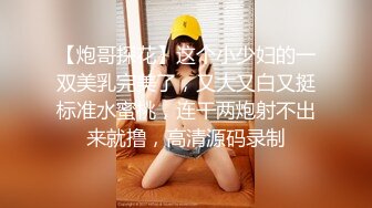 【炮哥探花】这个小少妇的一双美乳完美了，又大又白又挺标准水蜜桃，连干两炮射不出来就撸，高清源码录制