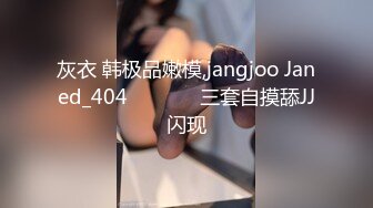 灰衣 韩极品嫩模,jangjoo Janed_404장주三套自摸舔JJ闪现