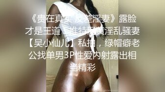 《贵在真实 反差淫妻》露脸才是王道！推特网黄淫乱骚妻【吴小仙儿】私拍，绿帽癖老公找单男3P性爱内射露出相当精彩