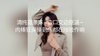 清纯苗条妹~边口交边抠逼~肉棒狂操操到床都在吱吱作响