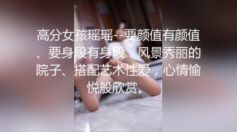 高分女孩瑶瑶--要颜值有颜值、要身段有身段，风景秀丽的院子、搭配艺术性爱，心情愉悦般欣赏。