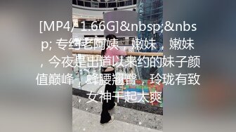 [MP4/ 1.66G]&nbsp;&nbsp; 专约老阿姨，嫩妹，嫩妹，今夜是出道以来约的妹子颜值巅峰，蜂腰翘臀，玲珑有致，女神干起太爽