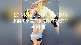 ED Mosaic 美腿女神米欧与小钢炮小麦干到潮吹不断满汗淋漓