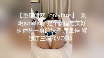 【重磅泄密✨onlyfans】⭐刘玥juneliu⭐ 是个颜值与美好肉体集一身的妹子 质量佳 解锁了三洞《VO.3》