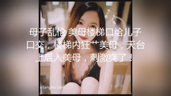 母子乱伦 美母楼梯口给儿子口交，楼梯内狂艹美母，天台上后入美母，刺激爽了！