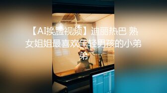 【AI换脸视频】迪丽热巴 熟女姐姐最喜欢年轻男孩的小弟弟