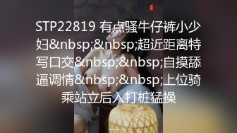 STP22819 有点骚牛仔裤小少妇&nbsp;&nbsp;超近距离特写口交&nbsp;&nbsp;自摸舔逼调情&nbsp;&nbsp;上位骑乘站立后入打桩猛操