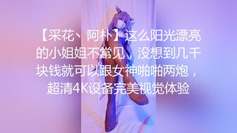 【采花丶阿朴】这么阳光漂亮的小姐姐不常见，没想到几千块钱就可以跟女神啪啪两炮，超清4K设备完美视觉体验