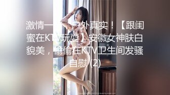 激情一夜，户外真实！【跟闺蜜在KTV玩耍】安徽女神肤白貌美，偷偷在KTV卫生间发骚自慰 (2)