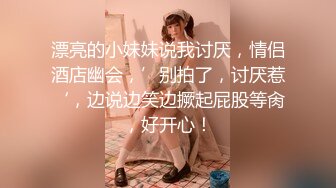 漂亮的小妹妹说我讨厌，情侣酒店幽会，’别拍了，讨厌惹‘，边说边笑边撅起屁股等肏，好开心！