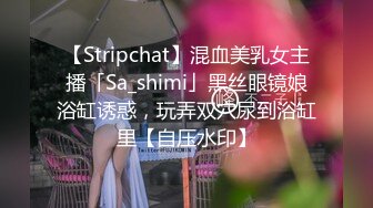 【Stripchat】混血美乳女主播「Sa_shimi」黑丝眼镜娘浴缸诱惑，玩弄双穴尿到浴缸里【自压水印】