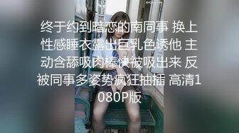 终于约到暗恋的南同事 换上性感睡衣露出巨乳色诱他 主动含舔吸肉棒快被吸出来 反被同事多姿势疯狂抽插 高清1080P版