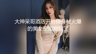 大神呆哥酒店开房操身材火爆的美女空姐爽翻了