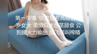 第一深情  极致反差高颜值19岁女大 柔情似水含茎舔食 公狗腰火力输出 放飞淫叫榨精