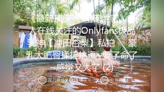 《最新顶级☀️重磅泄密》万人在线关注的Onlyfans极品乳神【冲田杏梨】私拍☀️豪乳大肥臀揉搓挑逗~要了命了~感觉又大了 (2)