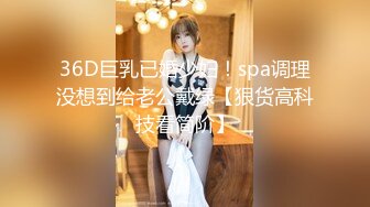 36D巨乳已婚少妇！spa调理没想到给老公戴绿【狠货高科技看简阶】