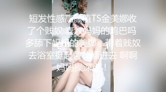 短发性感高颜值TS金美娜收了个贱奴 喜欢妈妈的鸡巴吗 多舔下妈妈的美脚，带着贱奴去浴室挺起菊花插进去 啊啊妈妈操深点！