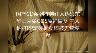 国产CD系列推特红人伪娘东华田园兔COS原神皇女 主人抽打PP玩硬仙女棒被无套爆操