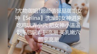 ?尤物御姐?超颜值极品御姐女神〖Selina〗洗澡时女神进来吃鸡玩弄小穴 把女神小逼逼剃毛后玩弄到高潮 美乳嫩穴颤挛高潮