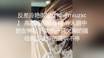 反差冷艳御姐女神『miuzxc』 高颜超极品身材 外人眼中的女神私下就是一只欠操的骚母狗，被操的骚叫不停