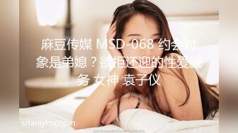 麻豆传媒 MSD-068 约会对象是弟媳？欲拒还迎的性爱服务 女神 袁子仪