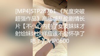 [MP4]STP28761 《尺度突破超强作品》高质感乱伦剧情长片【不小心内射了女友妹妹才射给妹妹这样应该不会怀孕了吧？】 VIP0600