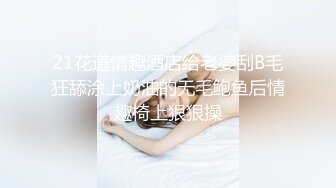 21花道情趣酒店给老婆刮B毛狂舔涂上奶油的无毛鲍鱼后情趣椅上狠狠操