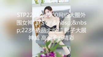 STP22762 3000网约大圈外围女神 175cm&nbsp;&nbsp;22岁 极品大长腿 胖子大展神威 高潮不断精彩