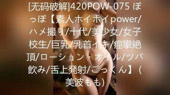 [无码破解]420POW-075 ぽっぽ【素人ホイホイpower/ハメ撮り/十代/美少女/女子校生/巨乳/乳首イキ/痙攣絶頂/ローション・オイル/ツバ飲み/舌上発射/ごっくん】 (美波もも)