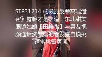 STP31214 《极品反差高端泄密》露脸才是王道！东北甜美眼镜姑娘【田静怡】与男友视频通话洗澡给他看发骚自摸挑逗蜜桃臀真顶