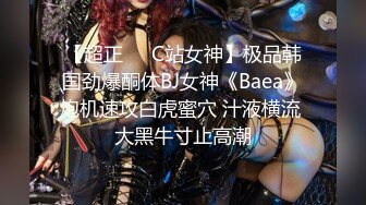 【超正❤️C站女神】极品韩国劲爆酮体BJ女神《Baea》炮机速攻白虎蜜穴 汁液横流 大黑牛寸止高潮