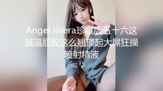 Angel rivera珍藏版五十六这骚逼屁股这么翘顶起大屌狂操喷射精液